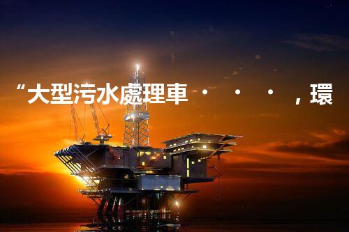 “大型污水處理車，環(huán)保先鋒，守護(hù)碧水藍(lán)天！”
